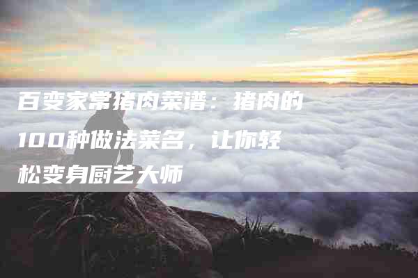 百变家常猪肉菜谱：猪肉的100种做法菜名，让你轻松变身厨艺大师