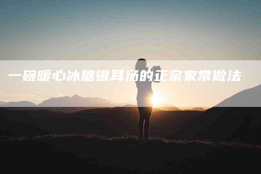 一碗暖心冰糖银耳汤的正宗家常做法-住家保姆月嫂服务_家政保洁钟点工家政服务_速上门月嫂网首页