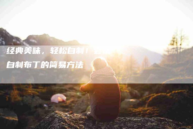 经典美味，轻松自制！尝试自制布丁的简易方法-住家保姆月嫂服务_家政保洁钟点工家政服务_速上门月嫂网首页