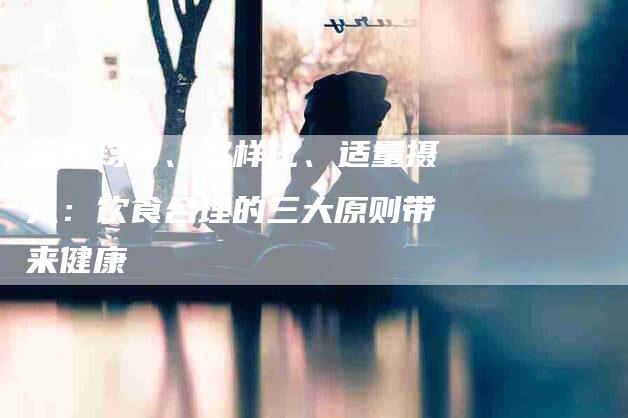 营养均衡、多样化、适量摄入：饮食合理的三大原则带来健康-住家保姆月嫂服务_家政保洁钟点工家政服务_速上门月嫂网首页