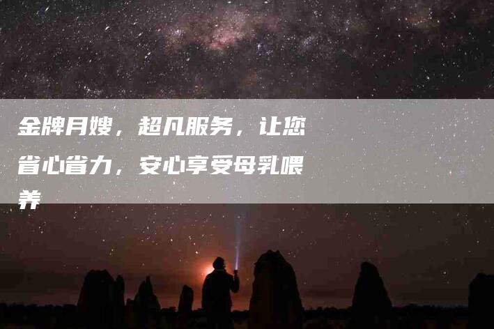 金牌月嫂，超凡服务，让您省心省力，安心享受母乳喂养
