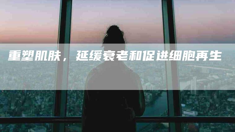 重塑肌肤，延缓衰老和促进细胞再生-住家保姆月嫂服务_家政保洁钟点工家政服务_速上门月嫂网首页