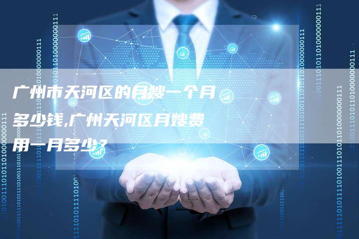 广州市天河区的月嫂一个月多少钱,广州天河区月嫂费用一月多少？