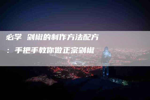 必学 剁椒的制作方法配方：手把手教你做正宗剁椒