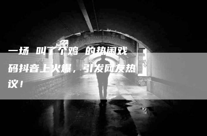 一场 叫了个鸡 的热闹戏码抖音上火爆，引发网友热议！-住家保姆月嫂服务_家政保洁钟点工家政服务_速上门月嫂网首页