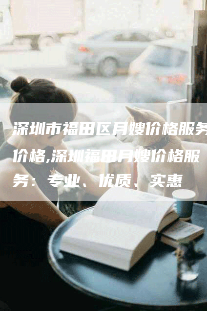 深圳市福田区月嫂价格服务价格,深圳福田月嫂价格服务：专业、优质、实惠