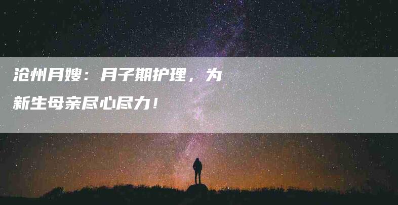 沧州月嫂：月子期护理，为新生母亲尽心尽力！-住家保姆月嫂服务_家政保洁钟点工家政服务_速上门月嫂网首页