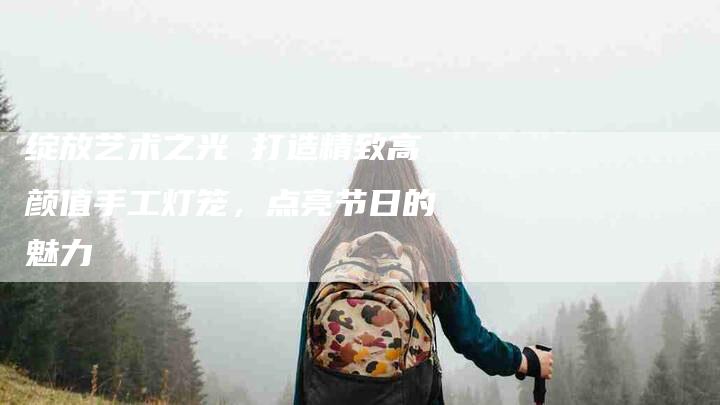 绽放艺术之光 打造精致高颜值手工灯笼，点亮节日的魅力