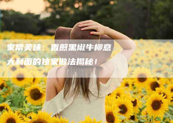 家常美味：香煎黑椒牛柳意大利面的独家做法揭秘！-住家保姆月嫂服务_家政保洁钟点工家政服务_速上门月嫂网首页