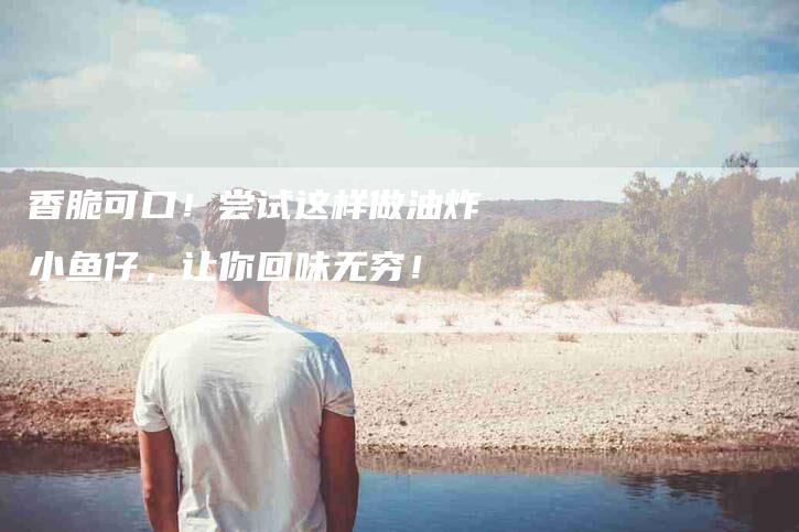 香脆可口！尝试这样做油炸小鱼仔，让你回味无穷！-住家保姆月嫂服务_家政保洁钟点工家政服务_速上门月嫂网首页