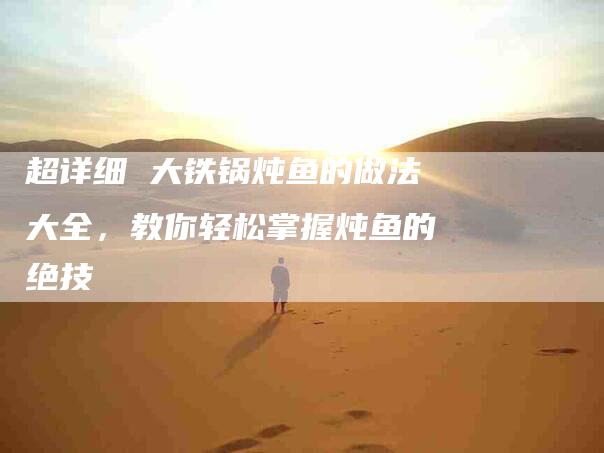 超详细 大铁锅炖鱼的做法大全，教你轻松掌握炖鱼的绝技-住家保姆月嫂服务_家政保洁钟点工家政服务_速上门月嫂网首页