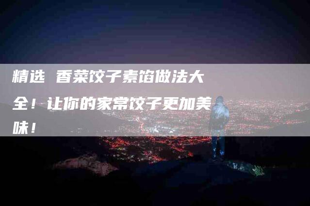 精选 香菜饺子素馅做法大全！让你的家常饺子更加美味！