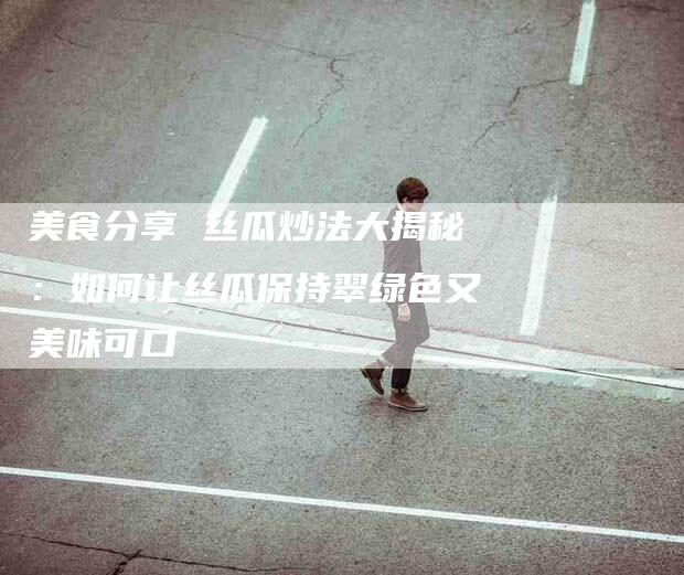 美食分享 丝瓜炒法大揭秘：如何让丝瓜保持翠绿色又美味可口-住家保姆月嫂服务_家政保洁钟点工家政服务_速上门月嫂网首页