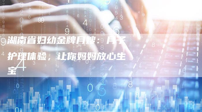 湖南省妇幼金牌月嫂：月子护理体验，让你妈妈放心生宝