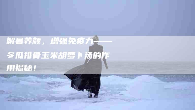 解暑养颜，增强免疫力——冬瓜排骨玉米胡萝卜汤的作用揭秘！-住家保姆月嫂服务_家政保洁钟点工家政服务_速上门月嫂网首页