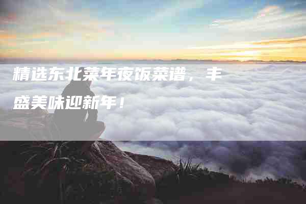 精选东北菜年夜饭菜谱，丰盛美味迎新年！