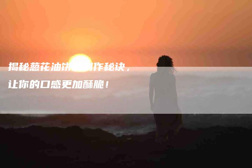 揭秘葱花油饼的制作秘诀，让你的口感更加酥脆！-住家保姆月嫂服务_家政保洁钟点工家政服务_速上门月嫂网首页