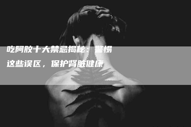 吃阿胶十大禁忌揭秘：警惕这些误区，保护肾脏健康-住家保姆月嫂服务_家政保洁钟点工家政服务_速上门月嫂网首页