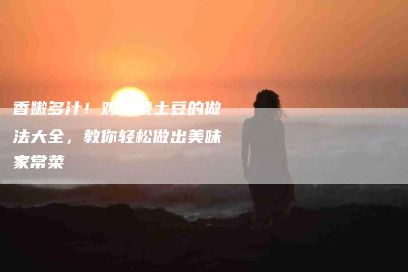 香嫩多汁！鸡腿烧土豆的做法大全，教你轻松做出美味家常菜-住家保姆月嫂服务_家政保洁钟点工家政服务_速上门月嫂网首页