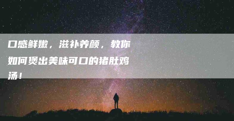 口感鲜嫩，滋补养颜，教你如何煲出美味可口的猪肚鸡汤！-住家保姆月嫂服务_家政保洁钟点工家政服务_速上门月嫂网首页
