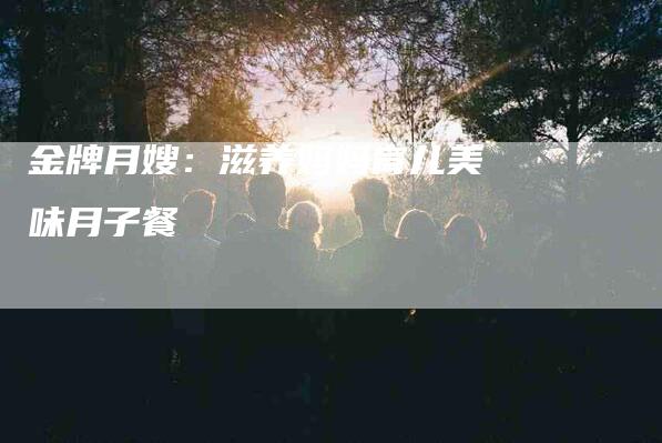 金牌月嫂：滋养妈妈育儿美味月子餐