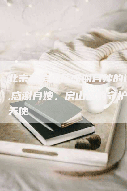 北京市房山区感谢月嫂的话,感谢月嫂，房山区的守护天使