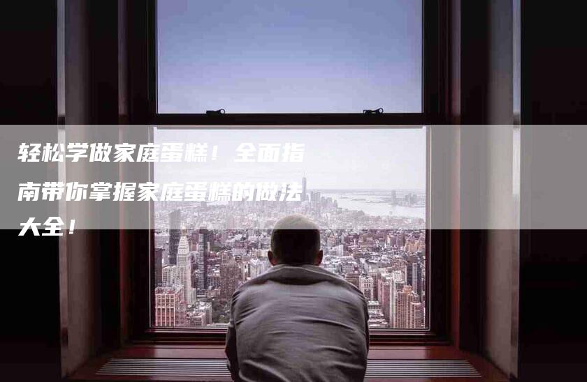 轻松学做家庭蛋糕！全面指南带你掌握家庭蛋糕的做法大全！