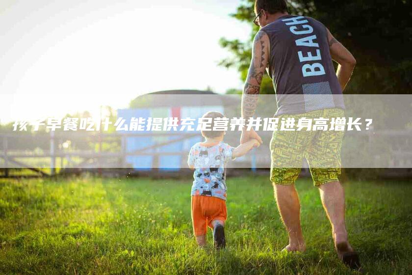 孩子早餐吃什么能提供充足营养并促进身高增长？-速上门月嫂网