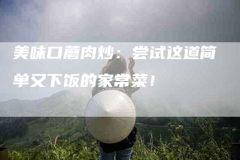 美味口蘑肉炒：尝试这道简单又下饭的家常菜！
