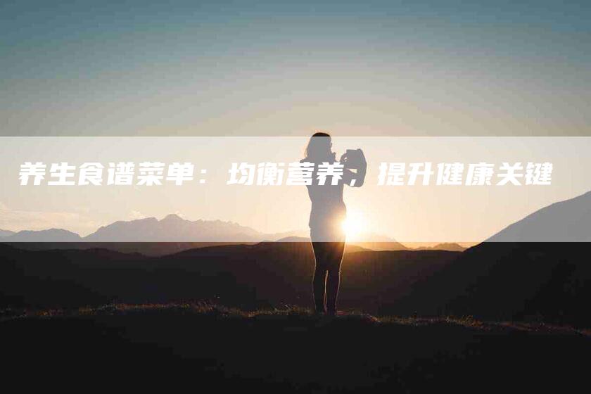 养生食谱菜单：均衡营养，提升健康关键-住家保姆月嫂服务_家政保洁钟点工家政服务_速上门月嫂网首页