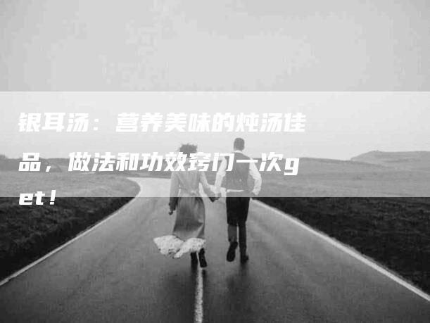 银耳汤：营养美味的炖汤佳品，做法和功效窍门一次get！-住家保姆月嫂服务_家政保洁钟点工家政服务_速上门月嫂网首页