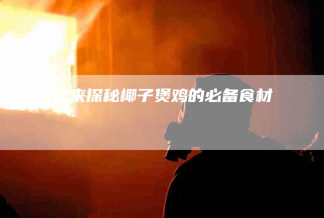 1. 一起来探秘椰子煲鸡的必备食材-住家保姆月嫂服务_家政保洁钟点工家政服务_速上门月嫂网首页