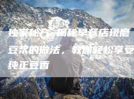 独家秘方 揭秘早餐店现磨豆浆的做法，教你轻松享受纯正豆香-住家保姆月嫂服务_家政保洁钟点工家政服务_速上门月嫂网首页