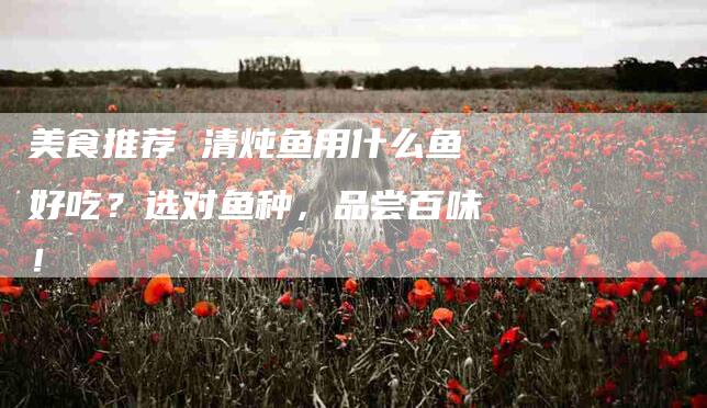 美食推荐 清炖鱼用什么鱼好吃？选对鱼种，品尝百味！-住家保姆月嫂服务_家政保洁钟点工家政服务_速上门月嫂网首页