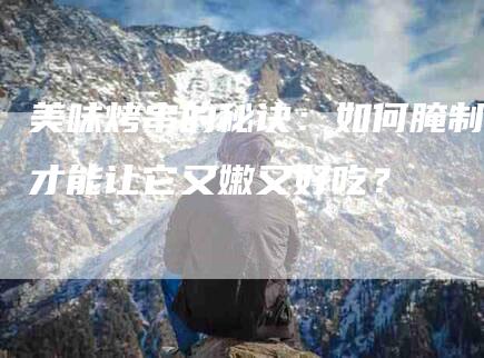 美味烤串的秘诀:如何腌制才能让它又嫩又好吃?-住家保姆月嫂服务_家政保洁钟点工家政服务_速上门月嫂网首页
