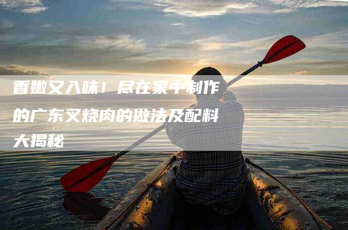香嫩又入味！尽在家中制作的广东叉烧肉的做法及配料大揭秘-住家保姆月嫂服务_家政保洁钟点工家政服务_速上门月嫂网首页