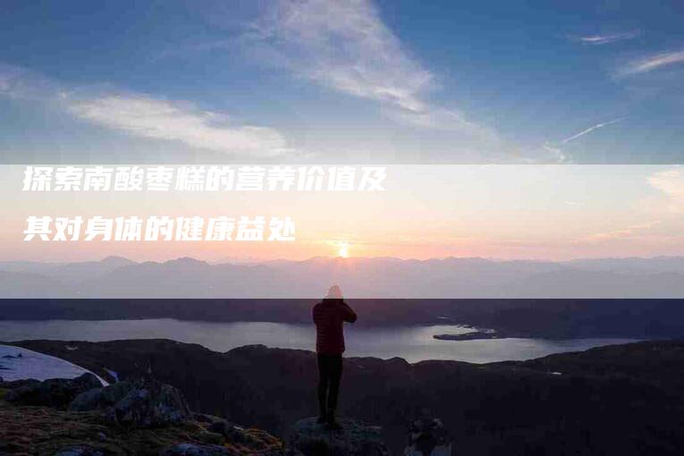 探索南酸枣糕的营养价值及其对身体的健康益处-住家保姆月嫂服务_家政保洁钟点工家政服务_速上门月嫂网首页