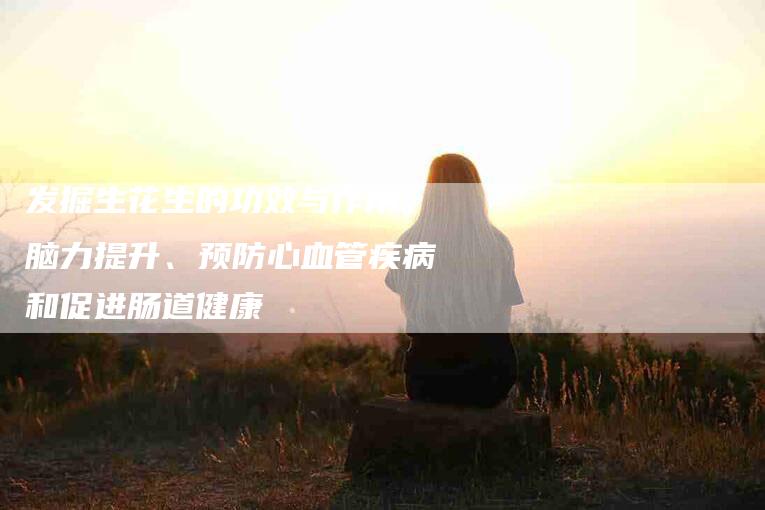 发掘生花生的功效与作用：脑力提升、预防心血管疾病和促进肠道健康-住家保姆月嫂服务_家政保洁钟点工家政服务_速上门月嫂网首页