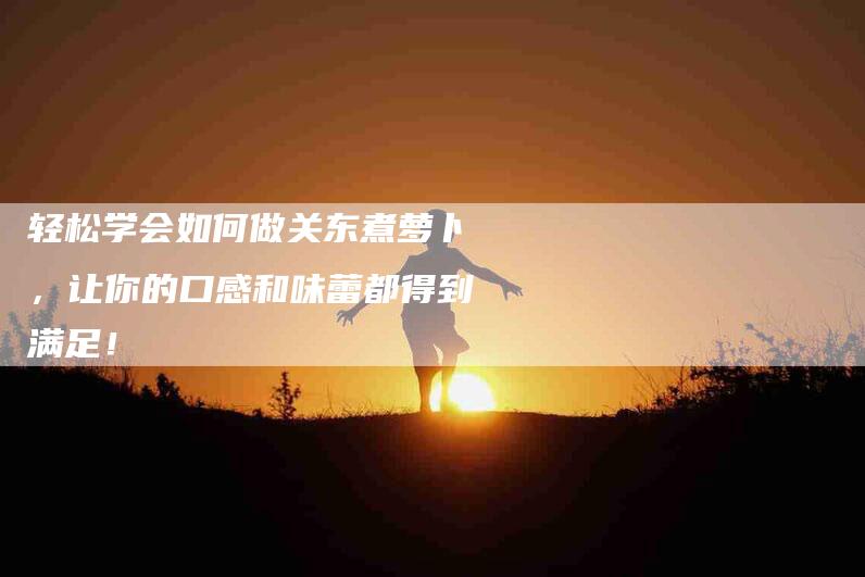 轻松学会如何做关东煮萝卜，让你的口感和味蕾都得到满足！