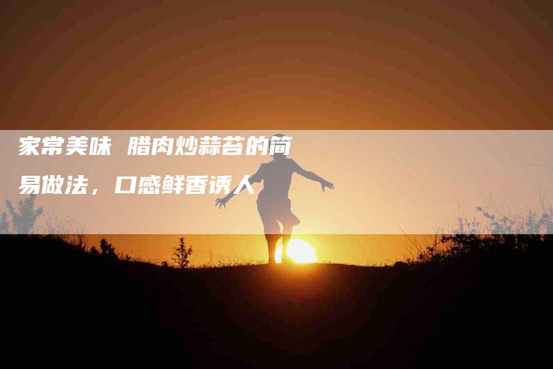 家常美味 腊肉炒蒜苔的简易做法，口感鲜香诱人-住家保姆月嫂服务_家政保洁钟点工家政服务_速上门月嫂网首页