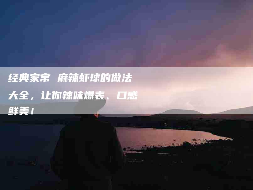 经典家常 麻辣虾球的做法大全，让你辣味爆表、口感鲜美！-住家保姆月嫂服务_家政保洁钟点工家政服务_速上门月嫂网首页