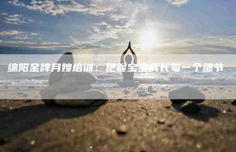 绵阳金牌月嫂培训：把握宝宝成长每一个细节-住家保姆月嫂服务_家政保洁钟点工家政服务_速上门月嫂网首页
