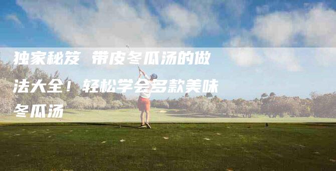 独家秘笈 带皮冬瓜汤的做法大全！轻松学会多款美味冬瓜汤-住家保姆月嫂服务_家政保洁钟点工家政服务_速上门月嫂网首页