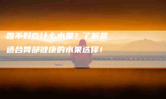 胃不好吃什么水果？了解最适合胃部健康的水果选择！