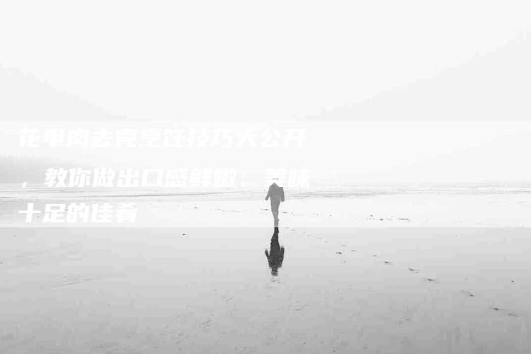 花甲肉去壳烹饪技巧大公开，教你做出口感鲜嫩、美味十足的佳肴