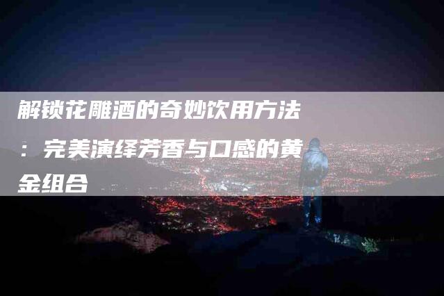 解锁花雕酒的奇妙饮用方法：完美演绎芳香与口感的黄金组合-住家保姆月嫂服务_家政保洁钟点工家政服务_速上门月嫂网首页