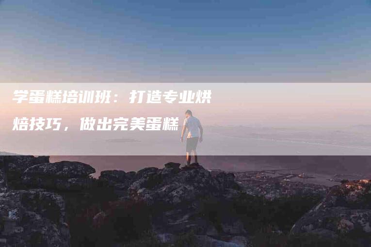 学蛋糕培训班：打造专业烘焙技巧，做出完美蛋糕