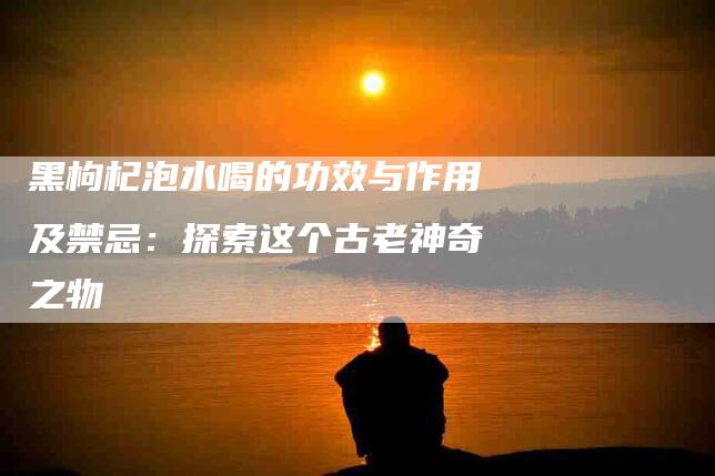 黑枸杞泡水喝的功效与作用及禁忌：探索这个古老神奇之物