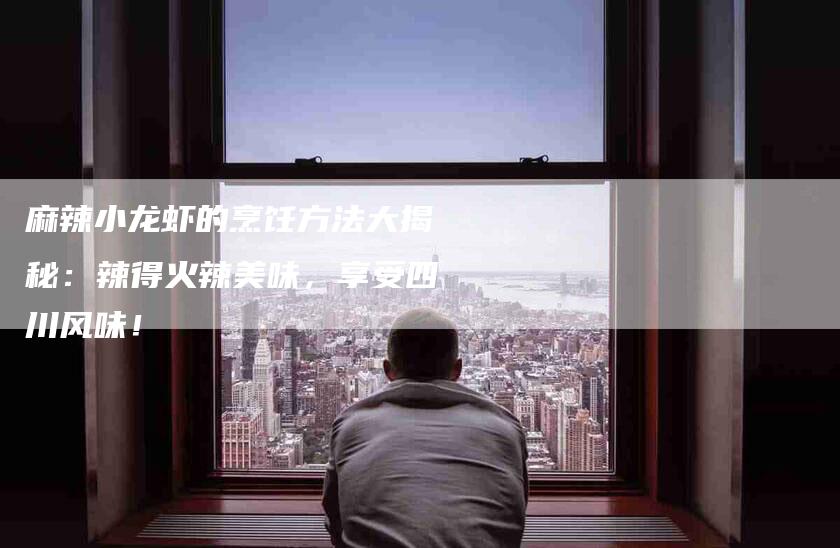麻辣小龙虾的烹饪方法大揭秘：辣得火辣美味，享受四川风味！-住家保姆月嫂服务_家政保洁钟点工家政服务_速上门月嫂网首页