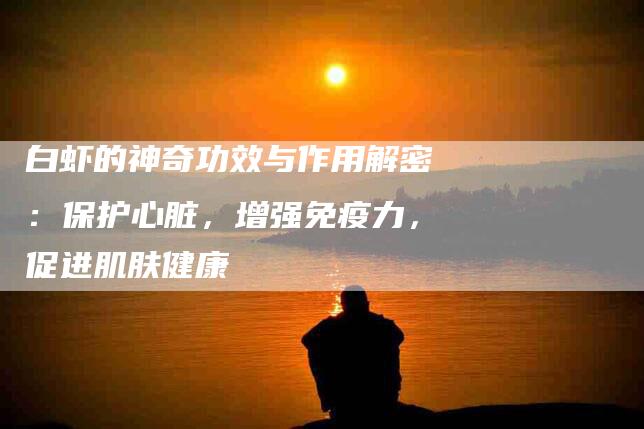 白虾的神奇功效与作用解密：保护心脏，增强免疫力，促进肌肤健康-住家保姆月嫂服务_家政保洁钟点工家政服务_速上门月嫂网首页
